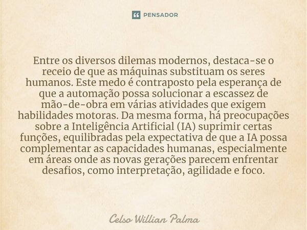 ⁠Entre os diversos dilemas modernos, destaca-se o receio de que as máquinas substituam os seres humanos. Este medo é contraposto pela esperança de que a automaç... Frase de Celso Willian Palma.