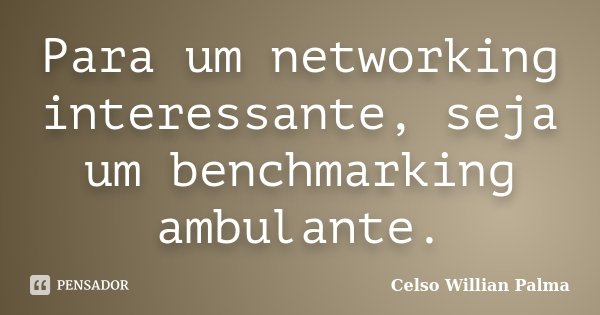Para um networking interessante, seja um benchmarking ambulante.... Frase de Celso Willian Palma.