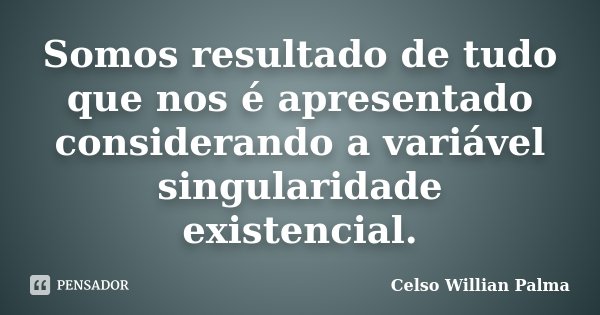Somos resultado de tudo que nos é apresentado considerando a variável singularidade existencial.... Frase de Celso Willian Palma.