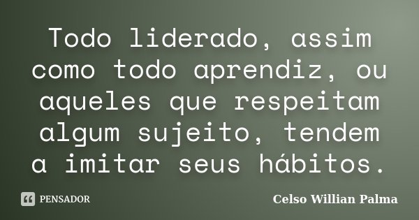Todo liderado, assim como todo aprendiz, ou aqueles que respeitam algum sujeito, tendem a imitar seus hábitos.... Frase de Celso Willian Palma.