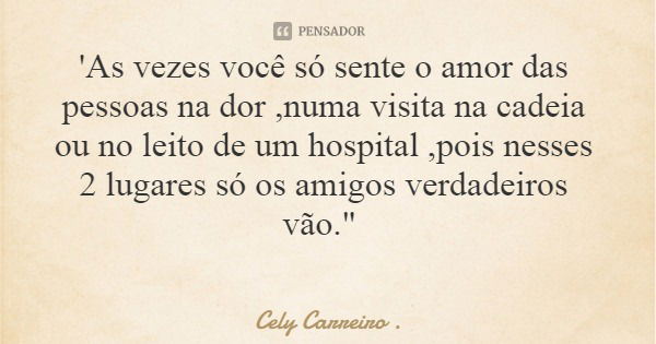 'As vezes você só sente o amor das pessoas na dor ,numa visita na cadeia ou no leito de um hospital ,pois nesses 2 lugares só os amigos verdadeiros vão."... Frase de Cely Carreiro ..