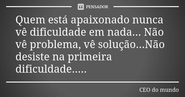 Quem está apaixonado nunca vê dificuldade em nada... Não vê problema, vê solução...Não desiste na primeira dificuldade........ Frase de CEO do mundo.