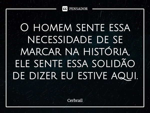 ⁠O homem sente essa necessidade de se marcar na história, ele sente essa solidão de dizer eu estive aqui.... Frase de Cerbrail.