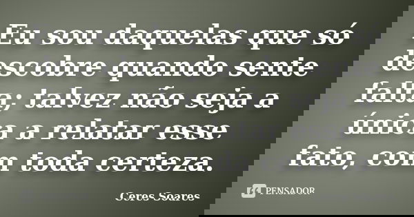 Eu sou daquelas que só descobre quando sente falta; talvez não seja a única a relatar esse fato, com toda certeza.... Frase de Ceres Soares.