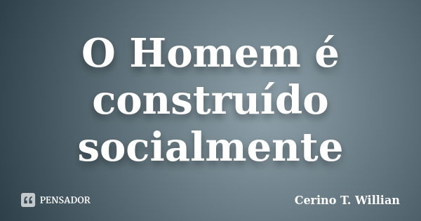 O Homem é construído socialmente... Frase de Cerino T. Willian.