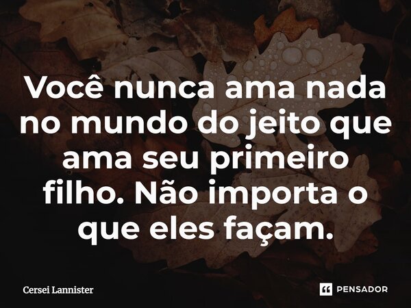 ⁠Você nunca ama nada no mundo do jeito que ama seu primeiro filho. Não importa o que eles façam.... Frase de Cersei Lannister.