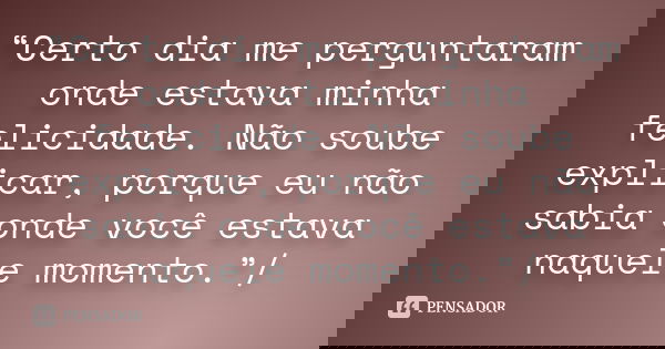 “Certo dia me perguntaram onde estava minha felicidade. Não soube explicar, porque eu não sabia onde você estava naquele momento.”/