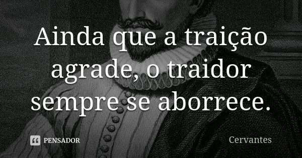 Ainda que a traição agrade, o traidor sempre se aborrece.... Frase de Cervantes.