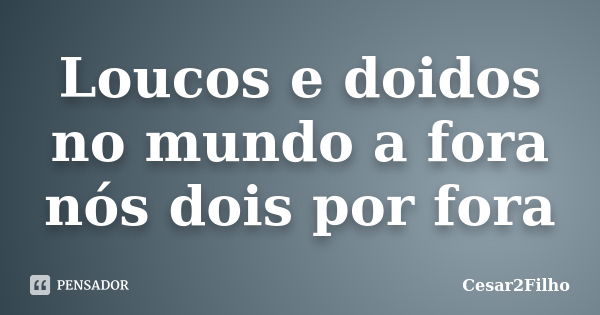 Loucos e doidos no mundo a fora nós dois por fora... Frase de Cesar2Filho.