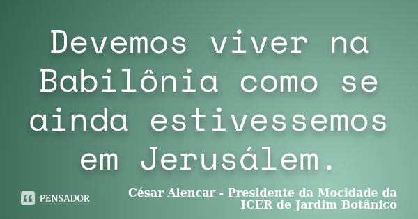 Devemos viver na Babilônia como se ainda estivessemos em Jerusálem.... Frase de César Alencar - Presidente da Mocidade da ICER de Jardim Botânico.