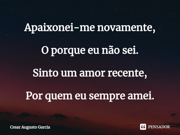 ⁠Apaixonei-me novamente, O porque eu não sei. Sinto um amor recente, Por quem eu sempre amei.... Frase de Cesar Augusto Garcia.