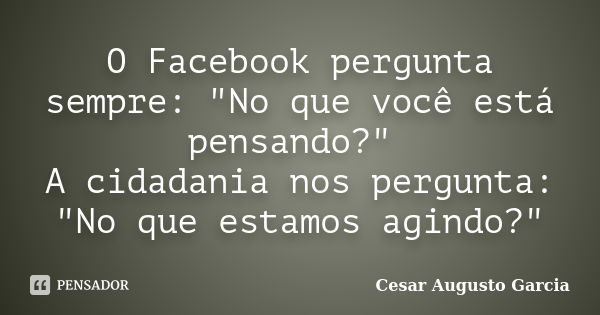 O Facebook pergunta sempre: "No que você está pensando?" A cidadania nos pergunta: "No que estamos agindo?"... Frase de Cesar Augusto Garcia.