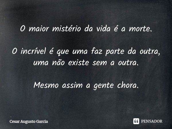 ⁠O maior mistério da vida é a morte. O incrível é que uma faz parte da outra,
uma não existe sem a outra. Mesmo assim a gente chora.... Frase de Cesar Augusto Garcia.