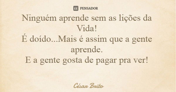 Ninguém aprende sem as lições da Vida! É doído...Mais é assim que a gente aprende. E a gente gosta de pagar pra ver!... Frase de César Brito.