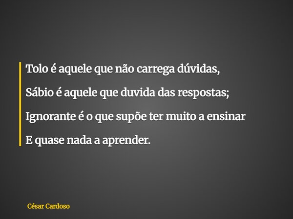 Tolo é aquele que não carrega dúvidas, Sábio é aquele que duvida das respostas; Ignorante é o que supõe ter muito a ensinar E quase nada a aprender.... Frase de César Cardoso.