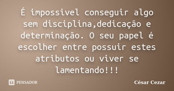 É impossivel conseguir algo sem disciplina,dedicação e determinação. O seu papel é escolher entre possuir estes atributos ou viver se lamentando!!!... Frase de Cesar Cezar.