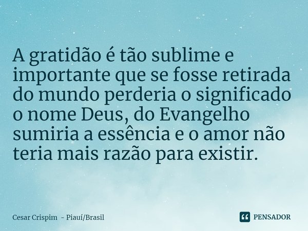 A gratidão é tão sublime e importante que se fosse retirada do mundo perderia o significado o nome Deus, do Evangelho sumiria a essência e o amor não teria mais... Frase de Cesar Crispim - PiauíBrasil.