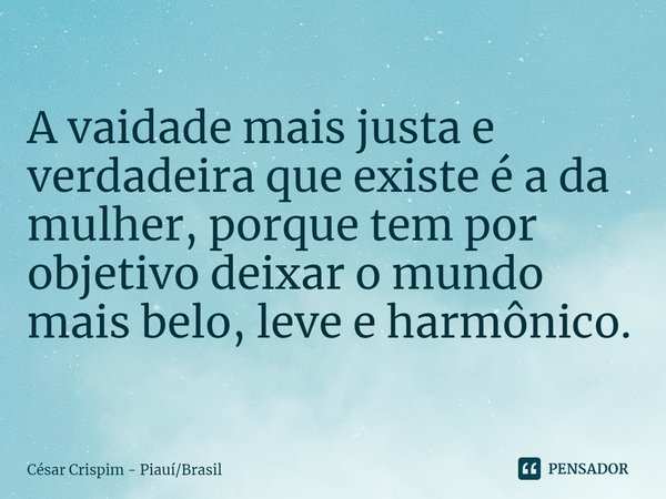 ⁠A vaidade mais justa e verdadeira que existe é a da mulher, porque tem por objetivo deixar o mundo mais belo, leve e harmônico.... Frase de César Crispim - PiauíBrasil.