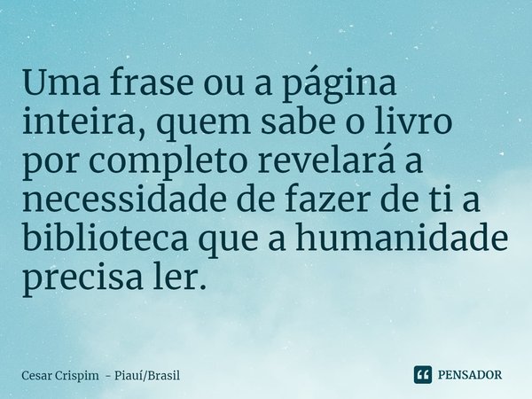 ⁠Uma frase ou a página inteira, quem sabe o livro por completo revelará a necessidade de fazer de ti a biblioteca que a humanidade precisa ler.... Frase de Cesar Crispim - PiauíBrasil.