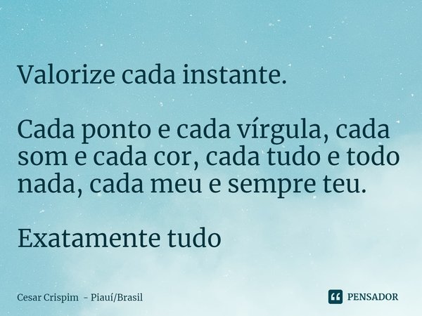 ⁠Valorize cada instante. Cada ponto e cada vírgula, cada som e cada cor, cada tudo e todo nada, cada meu e sempre teu. Exatamente tudo... Frase de Cesar Crispim - PiauíBrasil.