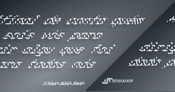 Afinal de conta quém sois vós para dirigir algu que foi dado para todos nós... Frase de César dala beio.