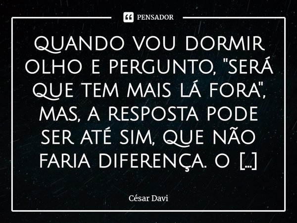 ⁠quando vou dormir olho e pergunto, ''será que tem mais lá fora'', mas, a resposta pode ser até sim, que não faria diferença. o que procuramos lá fora tem aqui.... Frase de César Davi.