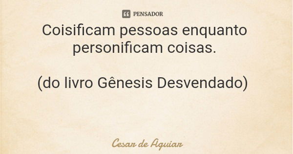 Coisificam pessoas enquanto personificam coisas. (do livro Gênesis Desvendado)... Frase de Cesar de Aguiar.