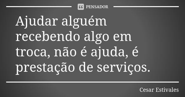 Ajudar alguém recebendo algo em troca, não é ajuda, é prestação de serviços.... Frase de Cesar Estivales.