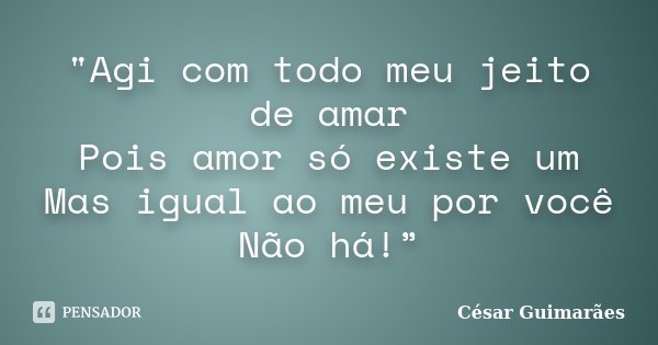"Agi com todo meu jeito de amar Pois amor só existe um Mas igual ao meu por você Não há!”... Frase de César Guimarães.