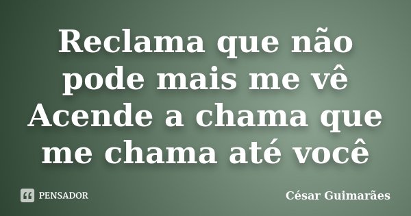 Reclama que não pode mais me vê Acende a chama que me chama até você... Frase de César Guimarães.