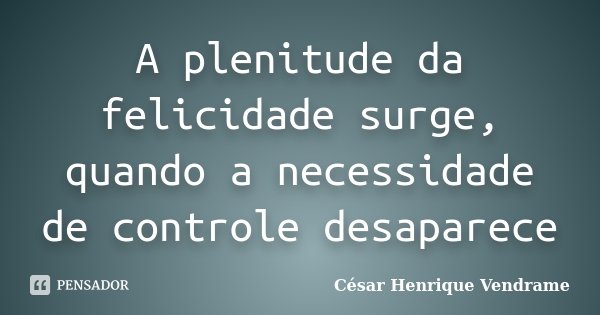 A plenitude da felicidade surge, quando a necessidade de controle desaparece... Frase de Cesar Henrique Vendrame.