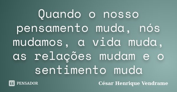 Quando o nosso pensamento muda, nós mudamos, a vida muda, as relações mudam e o sentimento muda... Frase de Cesar Henrique Vendrame.