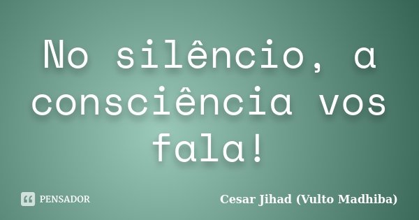 No silêncio, a consciência vos fala!... Frase de César Jihad (Vulto Madhiba).