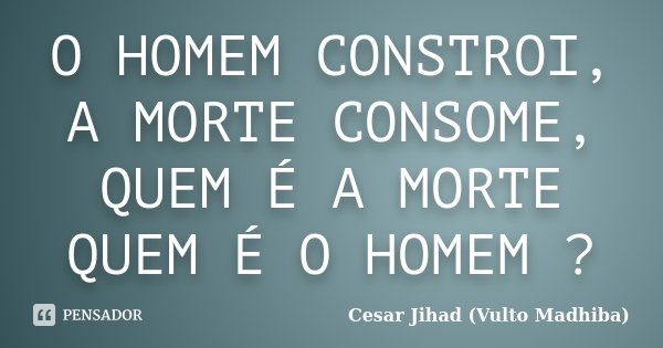 O HOMEM CONSTROI, A MORTE CONSOME, QUEM É A MORTE QUEM É O HOMEM ?... Frase de Cesar Jihad (Vulto Madhiba).