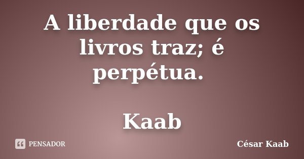 A liberdade que os livros traz; é perpétua. Kaab... Frase de César Kaab.