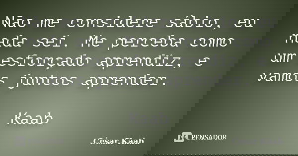 Não me considere sábio, eu nada sei. Me perceba como um esforçado aprendiz, e vamos juntos aprender. Kaab... Frase de César Kaab.