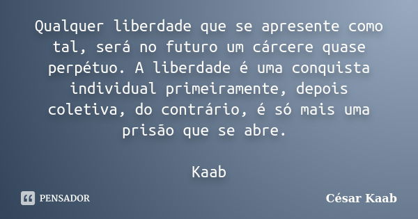 Qualquer liberdade que se apresente como tal, será no futuro um cárcere quase perpétuo. A liberdade é uma conquista individual primeiramente, depois coletiva, d... Frase de César Kaab.