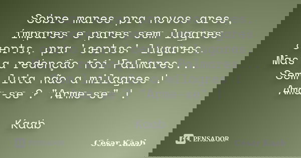 Sobre mares pra novos ares, ímpares e pares sem lugares certo, pra 'certos' lugares. Mas a redenção foi Palmares... Sem luta não a milagres ! Ama-se ? "Arm... Frase de César Kaab.