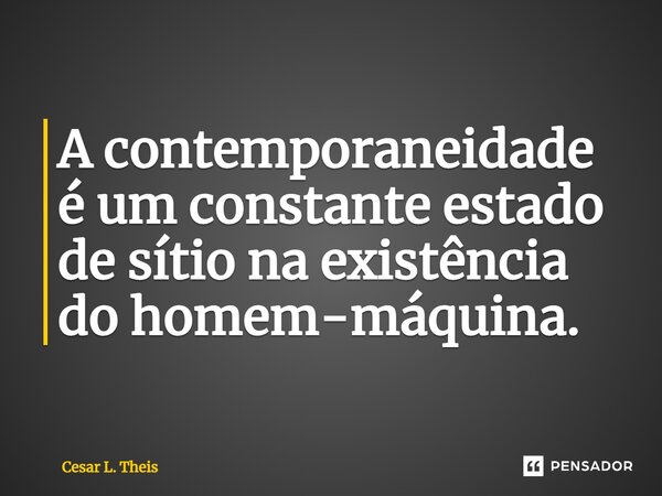 A contemporaneidade é um constante estado de sítio na existência do homem-máquina.... Frase de Cesar L. Theis.