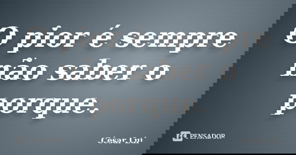 O pior é sempre não saber o porque.... Frase de César Lui.