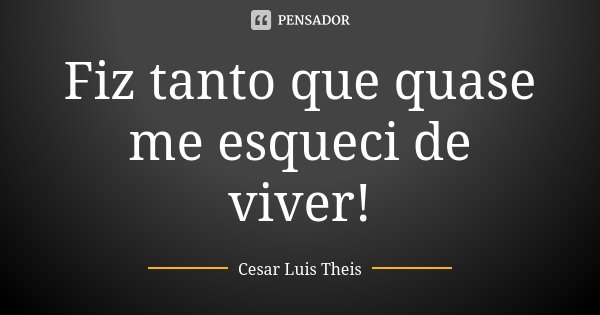 Fiz tanto que quase me esqueci de viver!... Frase de Cesar Luis Theis.