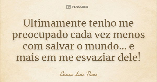 Ultimamente tenho me preocupado cada vez menos com salvar o mundo... e mais em me esvaziar dele!... Frase de Cesar Luis Theis.