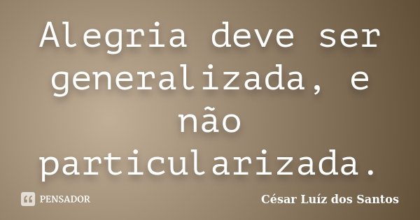 Alegria deve ser generalizada, e não particularizada.... Frase de César Luíz dos Santos.