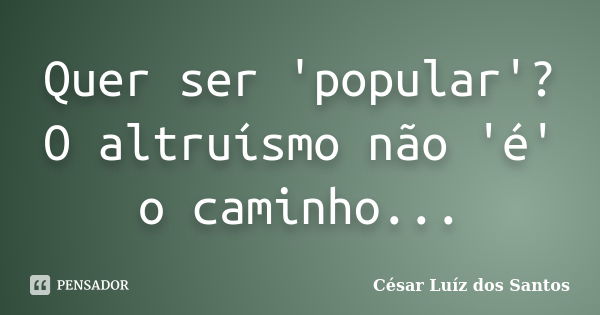 Quer ser 'popular'? O altruísmo não 'é' o caminho...... Frase de César Luíz dos Santos.