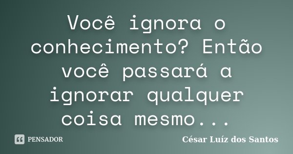 Você ignora o conhecimento? Então você passará a ignorar qualquer coisa mesmo...... Frase de César Luíz dos Santos.