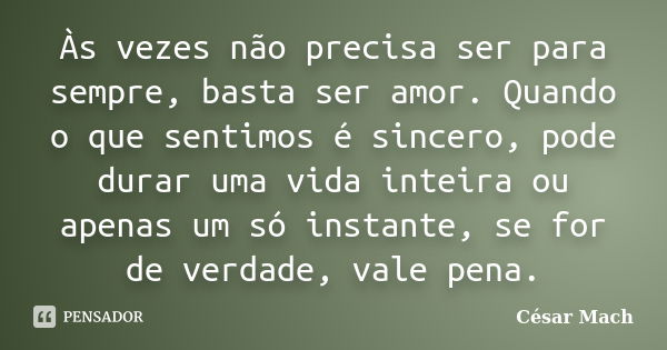 Às vezes não precisa ser para sempre, basta ser amor. Quando o que sentimos é sincero, pode durar uma vida inteira ou apenas um só instante, se for de verdade, ... Frase de César Mach.