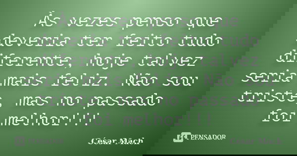 Às vezes penso que deveria ter feito tudo diferente, hoje talvez seria mais feliz. Não sou triste, mas no passado foi melhor!!!... Frase de César Mach.