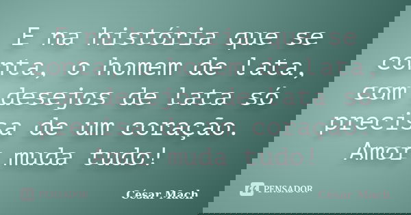 E na história que se conta, o homem de lata, com desejos de lata só precisa de um coração. Amor muda tudo!... Frase de César Mach.