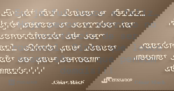Eu já fui louco e feliz… Hoje perco o sorriso na constância de ser racional… Sinto que louco mesmo são os que pensam demais!!!... Frase de César Mach.