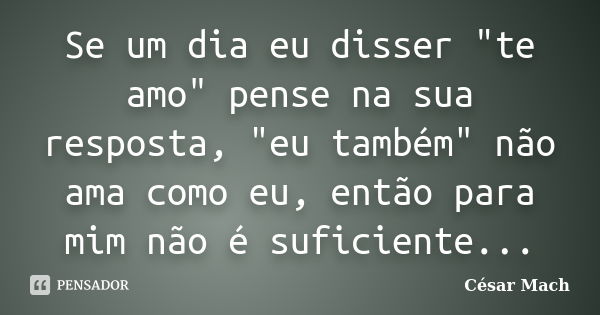 Se um dia eu disser "te amo" pense na sua resposta, "eu também" não ama como eu, então para mim não é suficiente...... Frase de César Mach.